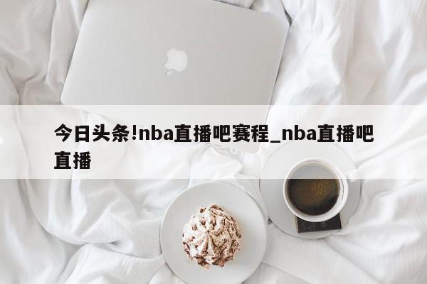 今日头条!nba直播吧赛程_nba直播吧直播