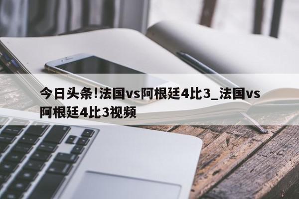 今日头条!法国vs阿根廷4比3_法国vs阿根廷4比3视频