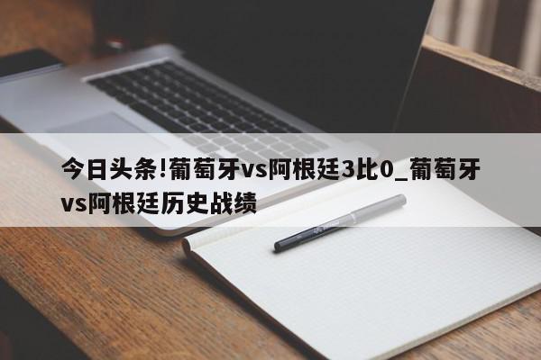 今日头条!葡萄牙vs阿根廷3比0_葡萄牙vs阿根廷历史战绩