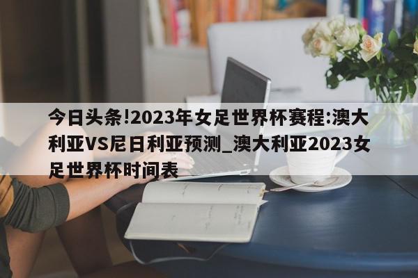 今日头条!2023年女足世界杯赛程:澳大利亚VS尼日利亚预测_澳大利亚2023女足世界杯时间表