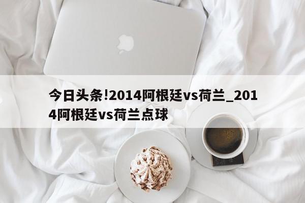 今日头条!2014阿根廷vs荷兰_2014阿根廷vs荷兰点球