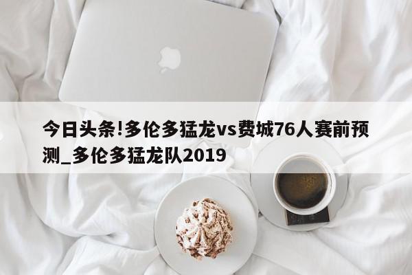 今日头条!多伦多猛龙vs费城76人赛前预测_多伦多猛龙队2019