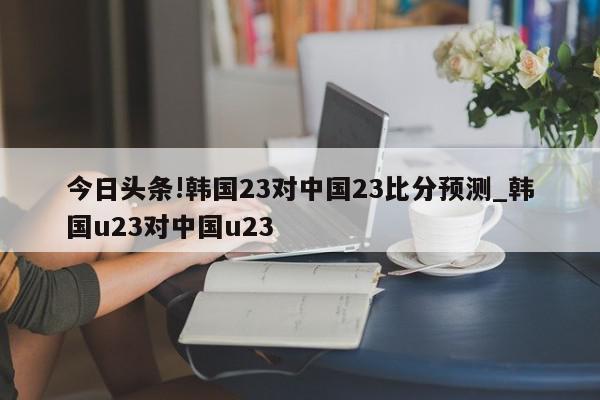 今日头条!韩国23对中国23比分预测_韩国u23对中国u23