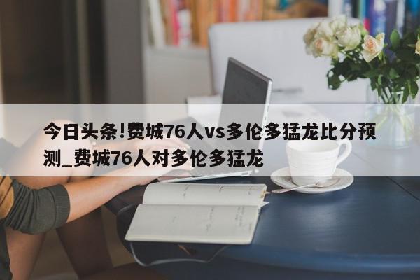 今日头条!费城76人vs多伦多猛龙比分预测_费城76人对多伦多猛龙