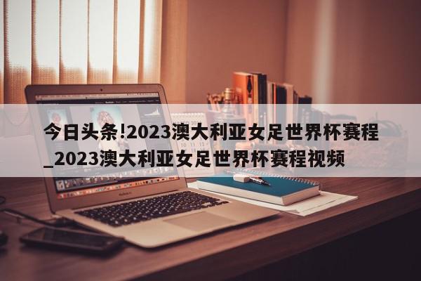 今日头条!2023澳大利亚女足世界杯赛程_2023澳大利亚女足世界杯赛程视频