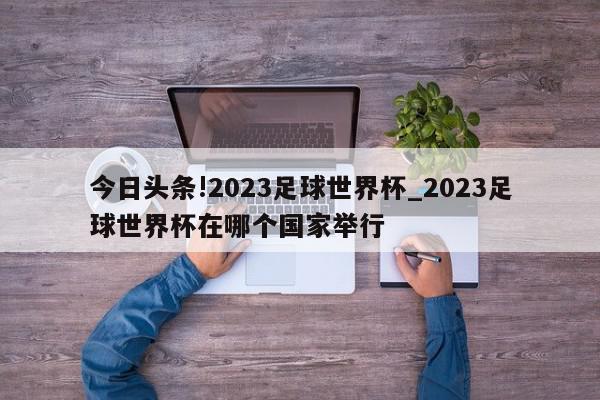 今日头条!2023足球世界杯_2023足球世界杯在哪个国家举行