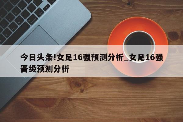 今日头条!女足16强预测分析_女足16强晋级预测分析