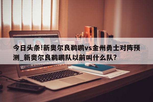 今日头条!新奥尔良鹈鹕vs金州勇士对阵预测_新奥尔良鹈鹕队以前叫什么队?