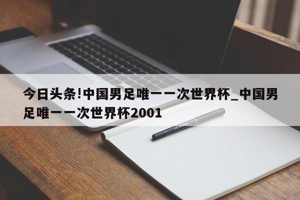 今日头条!中国男足唯一一次世界杯_中国男足唯一一次世界杯2001