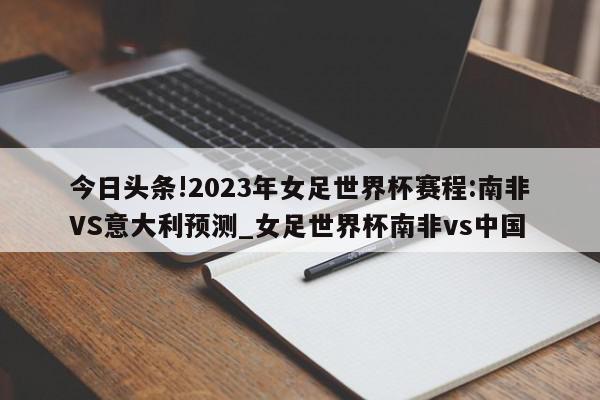 今日头条!2023年女足世界杯赛程:南非VS意大利预测_女足世界杯南非vs中国