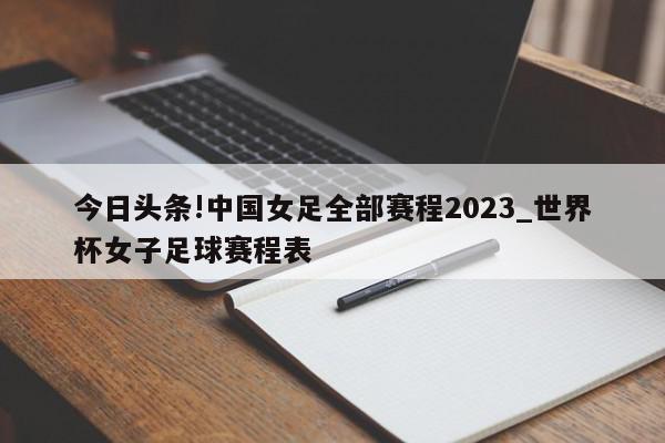 今日头条!中国女足全部赛程2023_世界杯女子足球赛程表