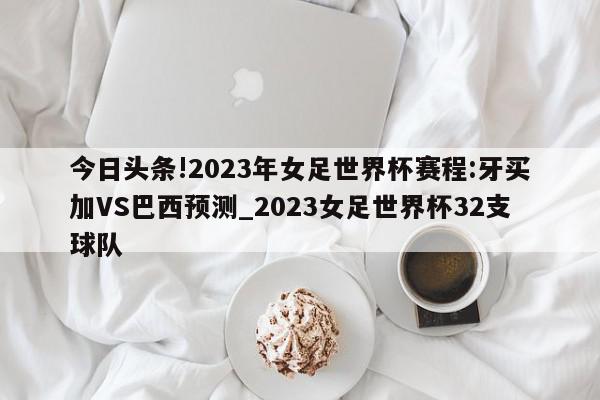 今日头条!2023年女足世界杯赛程:牙买加VS巴西预测_2023女足世界杯32支球队