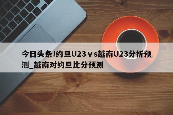 今日头条!约旦U23ⅴs越南U23分析预测_越南对约旦比分预测