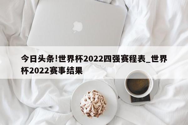 今日头条!世界杯2022四强赛程表_世界杯2022赛事结果