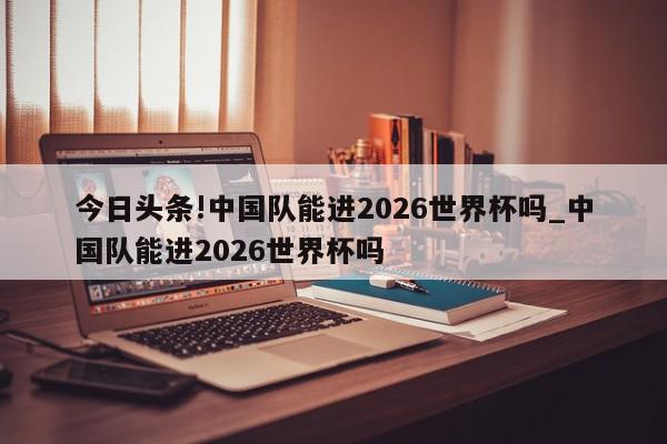 今日头条!中国队能进2026世界杯吗_中国队能进2026世界杯吗