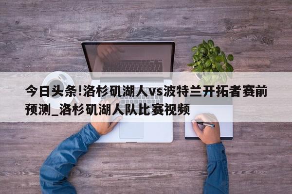 今日头条!洛杉矶湖人vs波特兰开拓者赛前预测_洛杉矶湖人队比赛视频