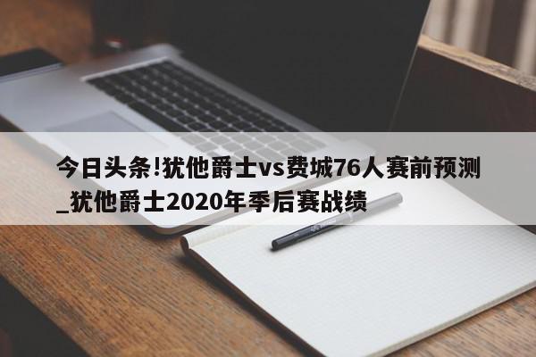 今日头条!犹他爵士vs费城76人赛前预测_犹他爵士2020年季后赛战绩