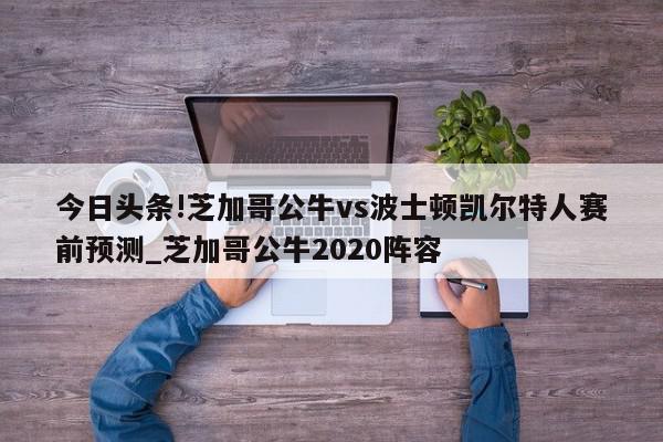 今日头条!芝加哥公牛vs波士顿凯尔特人赛前预测_芝加哥公牛2020阵容