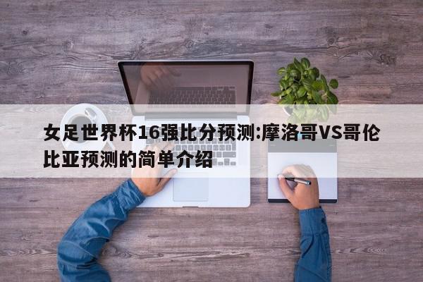 女足世界杯16强比分预测:摩洛哥VS哥伦比亚预测的简单介绍