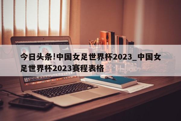 今日头条!中国女足世界杯2023_中国女足世界杯2023赛程表格