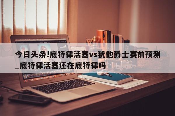 今日头条!底特律活塞vs犹他爵士赛前预测_底特律活塞还在底特律吗