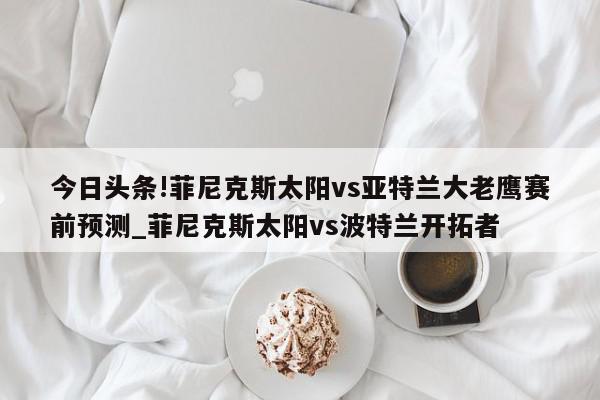 今日头条!菲尼克斯太阳vs亚特兰大老鹰赛前预测_菲尼克斯太阳vs波特兰开拓者