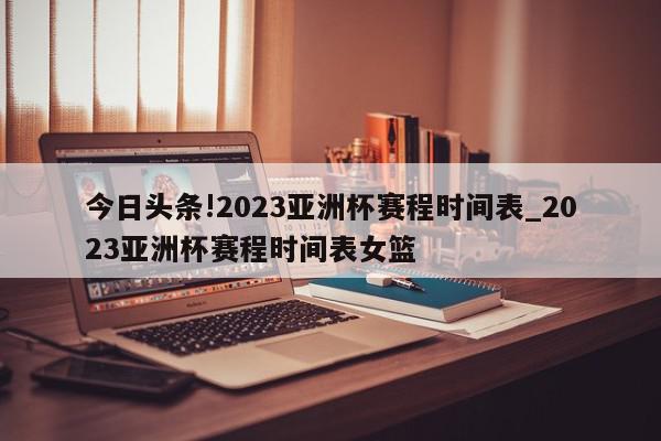 今日头条!2023亚洲杯赛程时间表_2023亚洲杯赛程时间表女篮