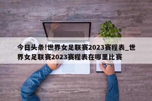 今日头条!世界女足联赛2023赛程表_世界女足联赛2023赛程表在哪里比赛