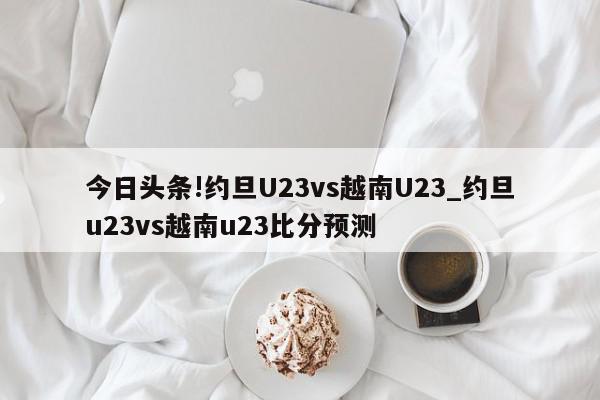 今日头条!约旦U23vs越南U23_约旦u23vs越南u23比分预测