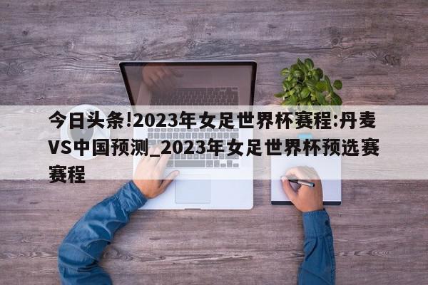 今日头条!2023年女足世界杯赛程:丹麦VS中国预测_2023年女足世界杯预选赛赛程