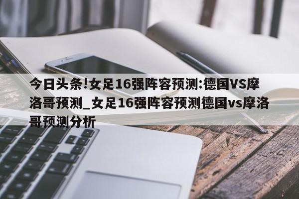 今日头条!女足16强阵容预测:德国VS摩洛哥预测_女足16强阵容预测德国vs摩洛哥预测分析