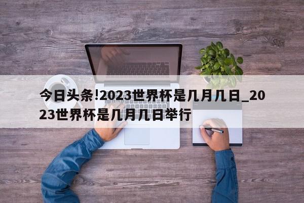 今日头条!2023世界杯是几月几日_2023世界杯是几月几日举行