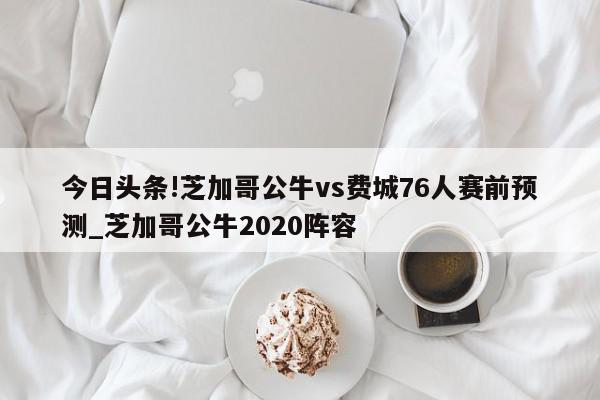 今日头条!芝加哥公牛vs费城76人赛前预测_芝加哥公牛2020阵容