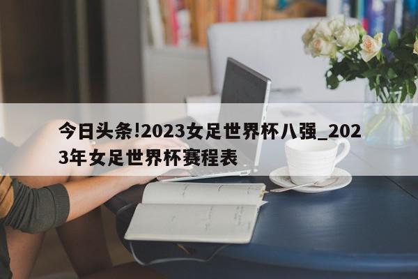 今日头条!2023女足世界杯八强_2023年女足世界杯赛程表