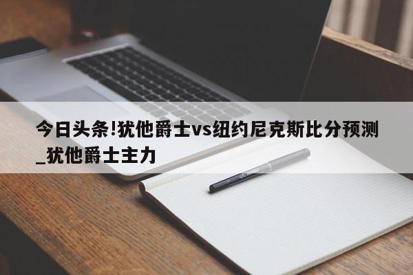 今日头条!犹他爵士vs纽约尼克斯比分预测_犹他爵士主力