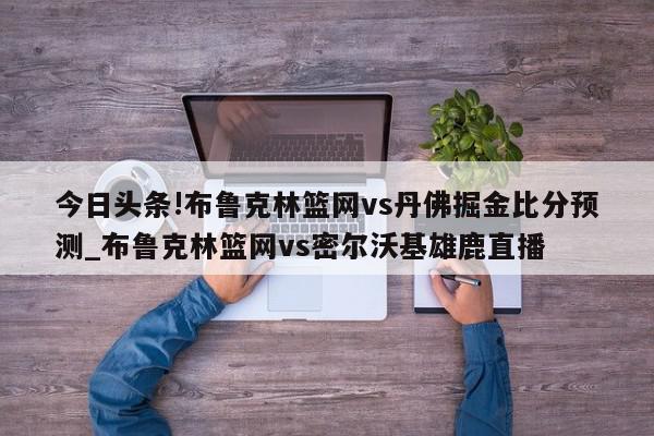 今日头条!布鲁克林篮网vs丹佛掘金比分预测_布鲁克林篮网vs密尔沃基雄鹿直播