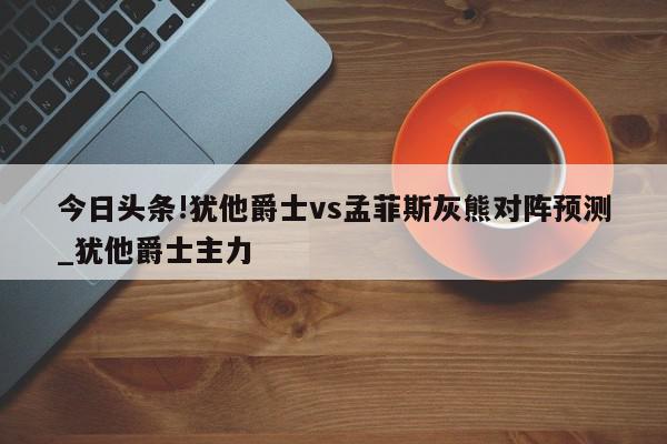 今日头条!犹他爵士vs孟菲斯灰熊对阵预测_犹他爵士主力