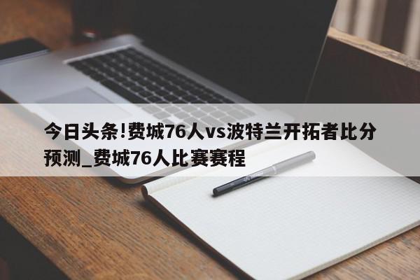 今日头条!费城76人vs波特兰开拓者比分预测_费城76人比赛赛程