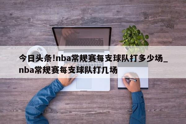 今日头条!nba常规赛每支球队打多少场_nba常规赛每支球队打几场