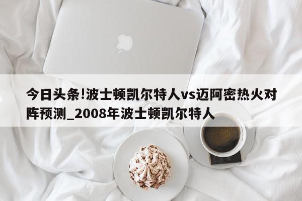 今日头条!波士顿凯尔特人vs迈阿密热火对阵预测_2008年波士顿凯尔特人