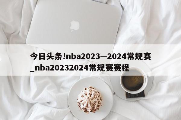 今日头条!nba2023—2024常规赛_nba20232024常规赛赛程