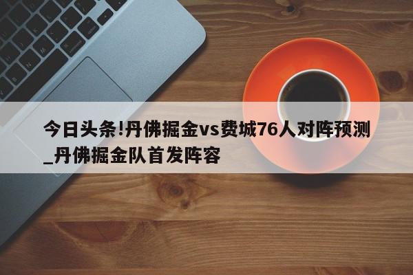 今日头条!丹佛掘金vs费城76人对阵预测_丹佛掘金队首发阵容