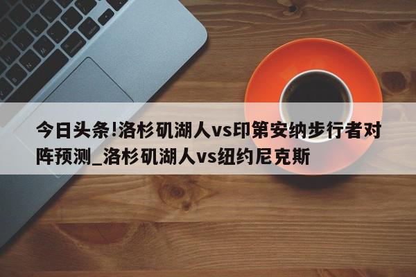 今日头条!洛杉矶湖人vs印第安纳步行者对阵预测_洛杉矶湖人vs纽约尼克斯