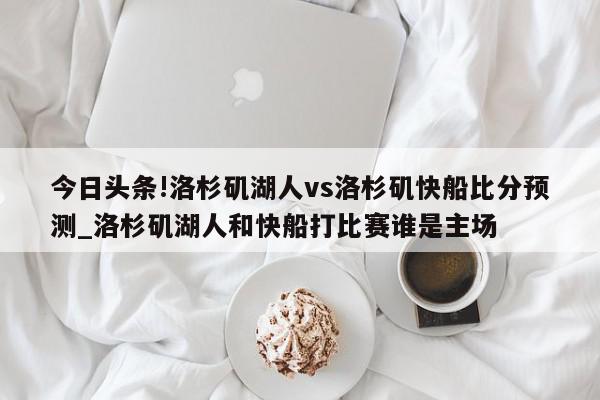 今日头条!洛杉矶湖人vs洛杉矶快船比分预测_洛杉矶湖人和快船打比赛谁是主场