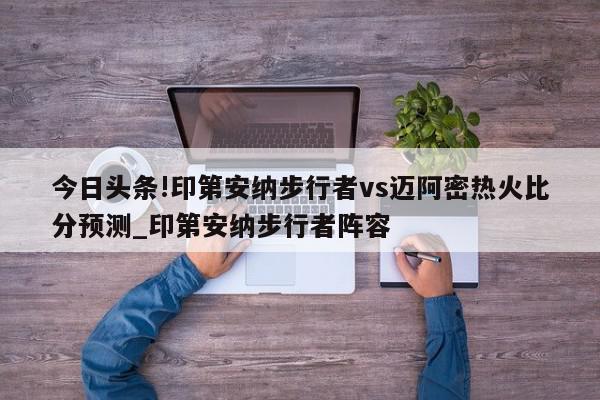 今日头条!印第安纳步行者vs迈阿密热火比分预测_印第安纳步行者阵容