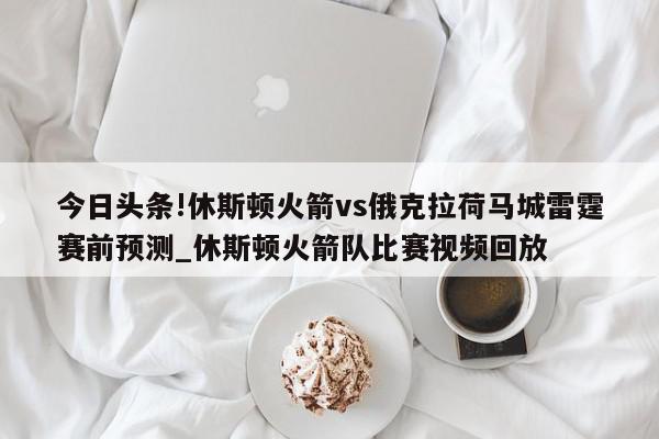 今日头条!休斯顿火箭vs俄克拉荷马城雷霆赛前预测_休斯顿火箭队比赛视频回放