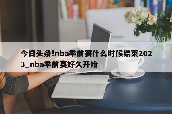 今日头条!nba季前赛什么时候结束2023_nba季前赛好久开始