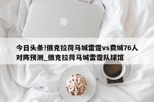 今日头条!俄克拉荷马城雷霆vs费城76人对阵预测_俄克拉荷马城雷霆队球馆