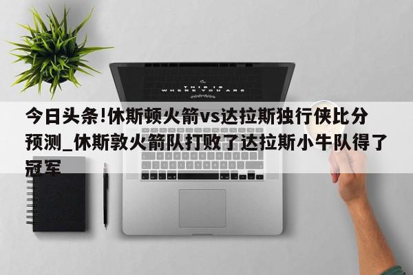 今日头条!休斯顿火箭vs达拉斯独行侠比分预测_休斯敦火箭队打败了达拉斯小牛队得了冠军