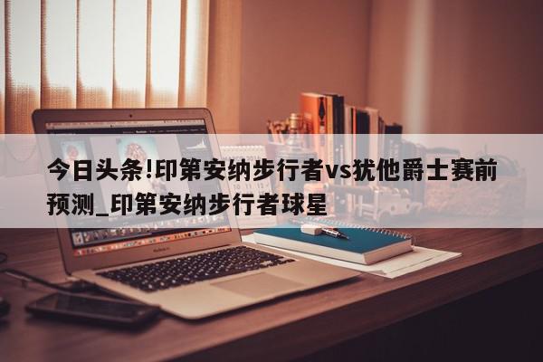 今日头条!印第安纳步行者vs犹他爵士赛前预测_印第安纳步行者球星